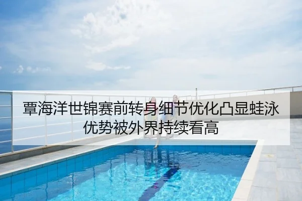 覃海洋世锦赛前转身细节优化凸显蛙泳优势被外界持续看高