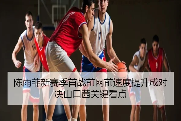 陈雨菲新赛季首战前网前速度提升成对决山口茜关键看点