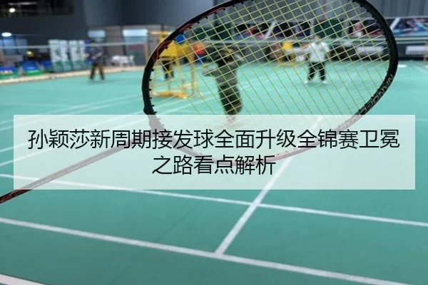 孙颖莎新周期接发球全面升级全锦赛卫冕之路看点解析