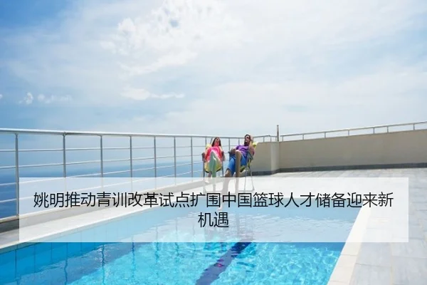 姚明推动青训改革试点扩围中国篮球人才储备迎来新机遇