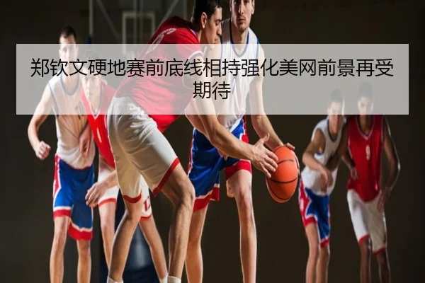 郑钦文硬地赛前底线相持强化美网前景再受期待